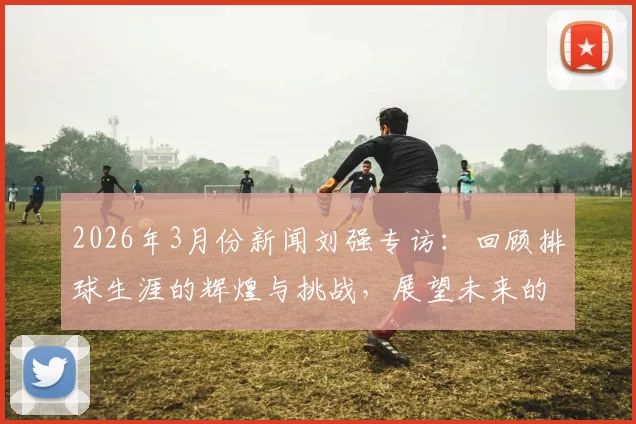 2026年3月份新闻刘强专访：回顾排球生涯的辉煌与挑战，展望未来的无限可能