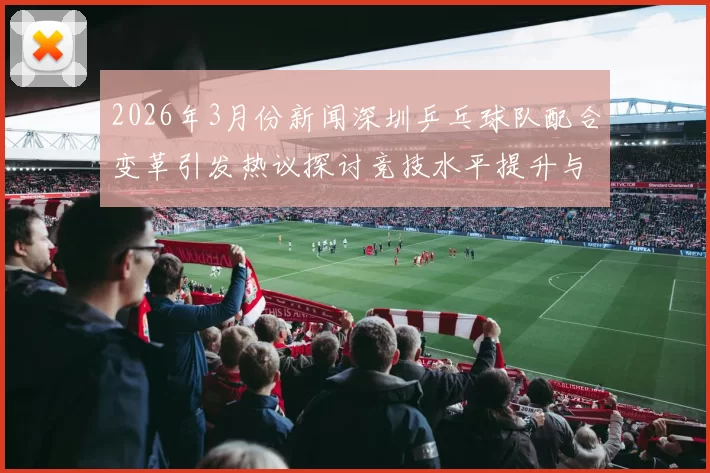 2026年3月份新闻深圳乒乓球队配合变革引发热议探讨竞技水平提升与团队协作新模式