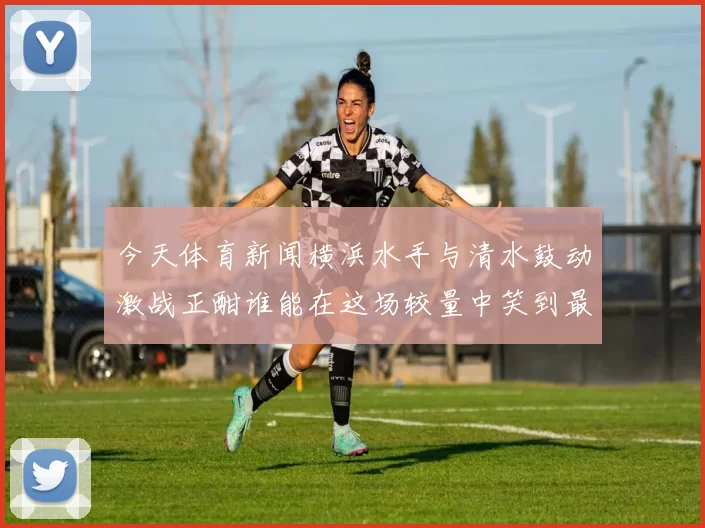 今天体育新闻横浜水手与清水鼓动激战正酣谁能在这场较量中笑到最后