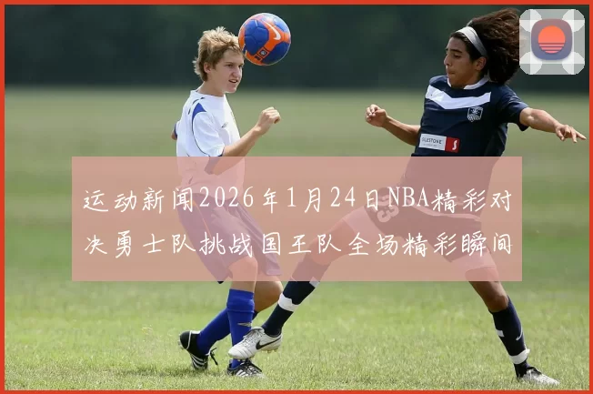 运动新闻2026年1月24日NBA精彩对决勇士队挑战国王队全场精彩瞬间回顾