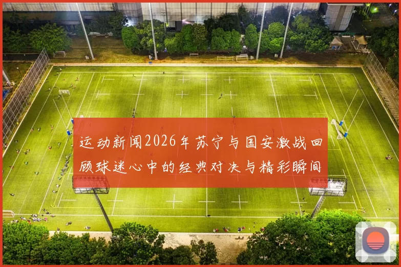 运动新闻2026年苏宁与国安激战回顾球迷心中的经典对决与精彩瞬间