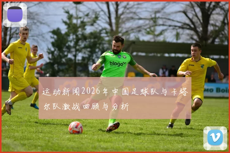 运动新闻2026年中国足球队与卡塔尔队激战回顾与分析