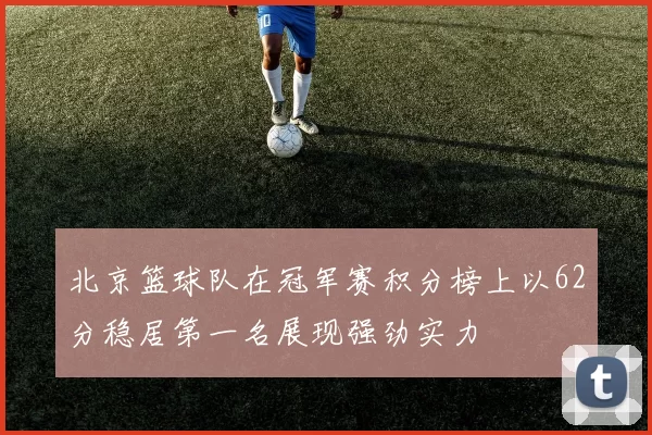 北京篮球队在冠军赛积分榜上以62分稳居第一名展现强劲实力