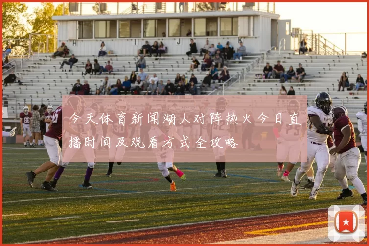 今天体育新闻湖人对阵热火今日直播时间及观看方式全攻略