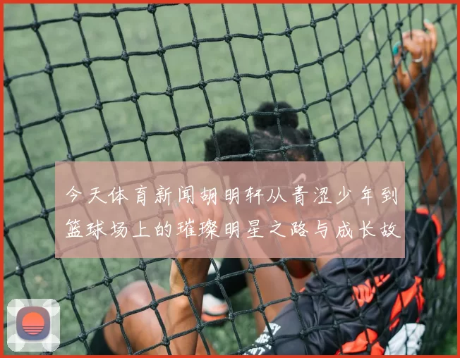 今天体育新闻胡明轩从青涩少年到篮球场上的璀璨明星之路与成长故事